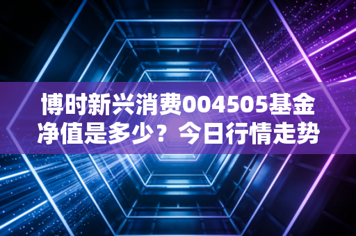 博时新兴消费004505基金净值是多少？今日行情走势分析