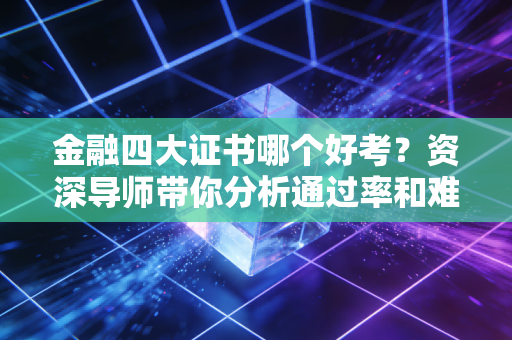 金融四大证书哪个好考？资深导师带你分析通过率和难度