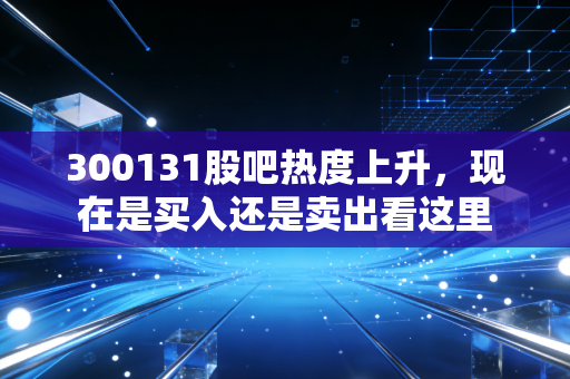 300131股吧热度上升，现在是买入还是卖出看这里