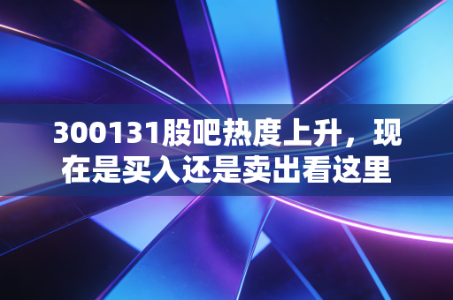 300131股吧热度上升，现在是买入还是卖出看这里