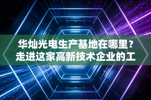 华灿光电生产基地在哪里？走进这家高新技术企业的工厂！