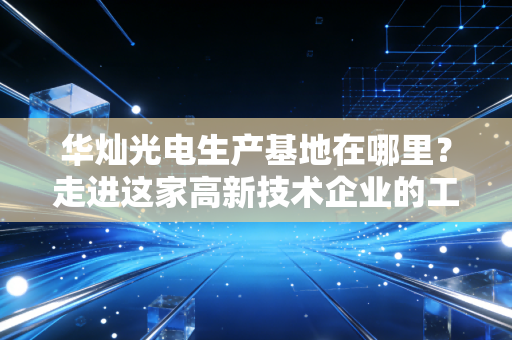 华灿光电生产基地在哪里？走进这家高新技术企业的工厂！