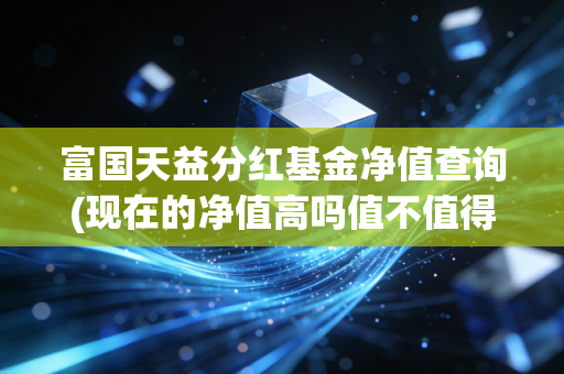 富国天益分红基金净值查询(现在的净值高吗值不值得买)
