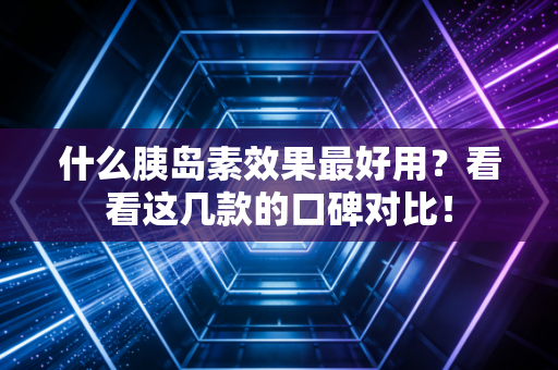 什么胰岛素效果最好用？看看这几款的口碑对比！