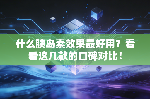 什么胰岛素效果最好用？看看这几款的口碑对比！