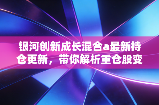 银河创新成长混合a最新持仓更新，带你解析重仓股变动！