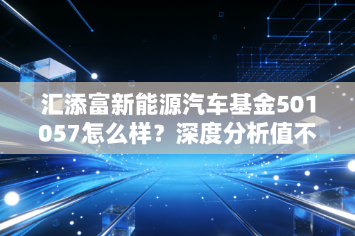 汇添富新能源汽车基金501057怎么样？深度分析值不值得买