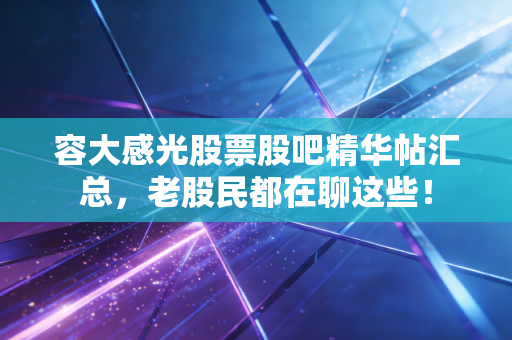 容大感光股票股吧精华帖汇总，老股民都在聊这些！