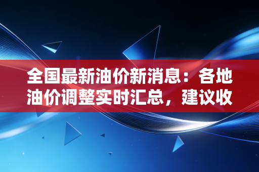 全国最新油价新消息：各地油价调整实时汇总，建议收藏关注！