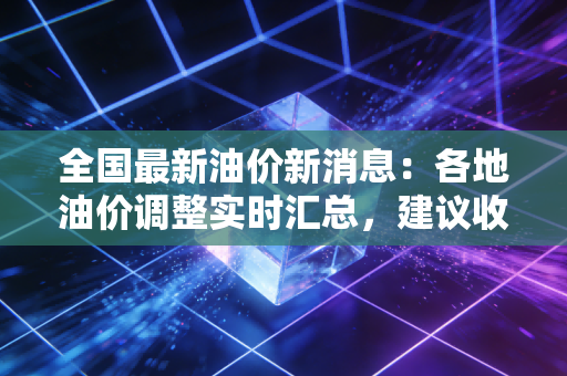 全国最新油价新消息：各地油价调整实时汇总，建议收藏关注！
