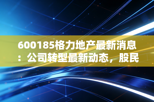 600185格力地产最新消息：公司转型最新动态，股民快看！