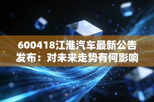 600418江淮汽车最新公告发布：对未来走势有何影响？
