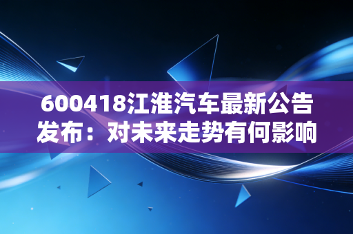 600418江淮汽车最新公告发布：对未来走势有何影响？