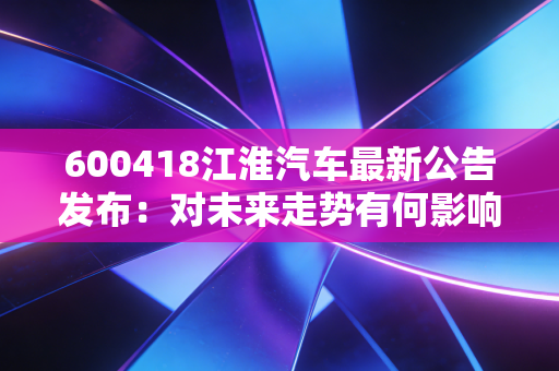 600418江淮汽车最新公告发布：对未来走势有何影响？