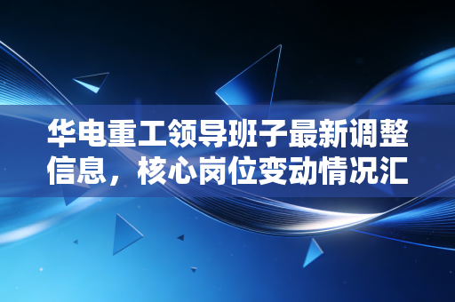 华电重工领导班子最新调整信息，核心岗位变动情况汇总！