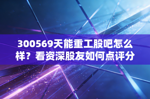 300569天能重工股吧怎么样？看资深股友如何点评分析！