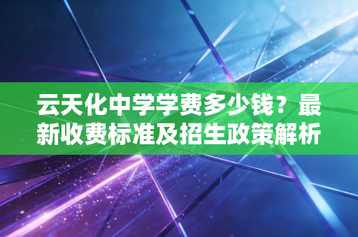 云天化中学学费多少钱？最新收费标准及招生政策解析