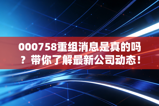 000758重组消息是真的吗？带你了解最新公司动态！