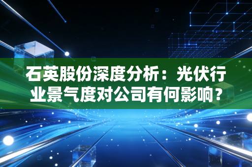 石英股份深度分析：光伏行业景气度对公司有何影响？