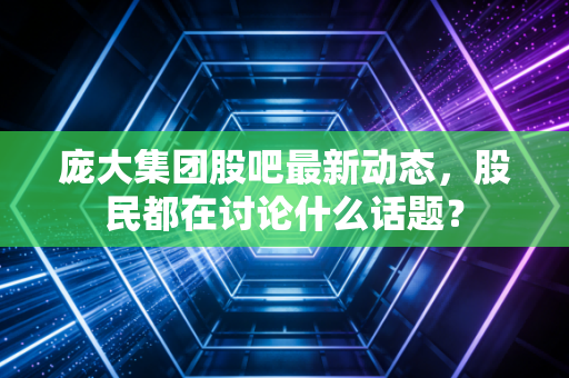 庞大集团股吧最新动态，股民都在讨论什么话题？