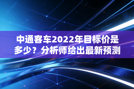 中通客车2022年目标价是多少？分析师给出最新预测！