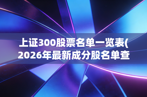 上证300股票名单一览表(2026年最新成分股名单查询)