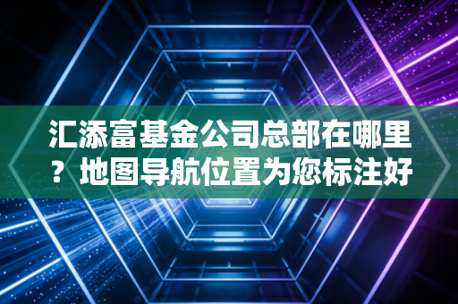 汇添富基金公司总部在哪里？地图导航位置为您标注好了！