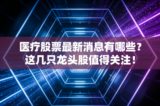 医疗股票最新消息有哪些？这几只龙头股值得关注！