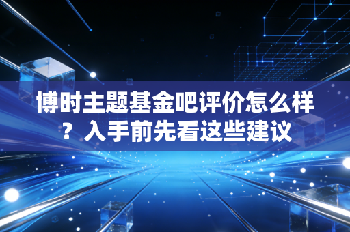 博时主题基金吧评价怎么样？入手前先看这些建议