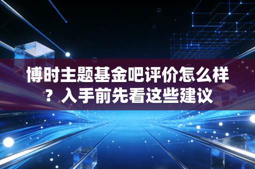 博时主题基金吧评价怎么样？入手前先看这些建议