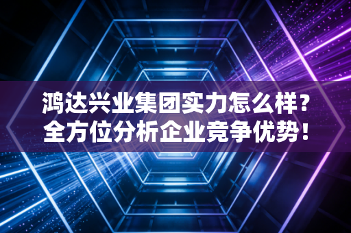 鸿达兴业集团实力怎么样？全方位分析企业竞争优势！