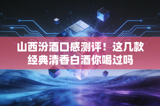 山西汾酒口感测评!这几款经典清香白酒你喝过吗