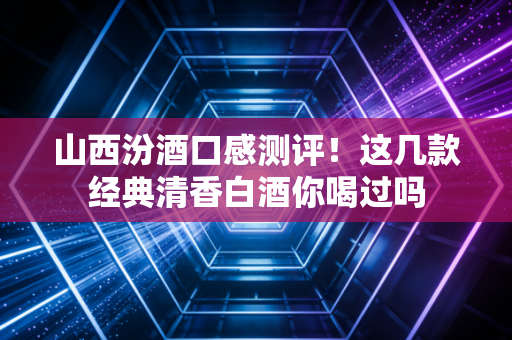 山西汾酒口感测评！这几款经典清香白酒你喝过吗