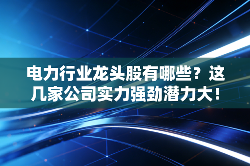 电力行业龙头股有哪些?这几家公司实力强劲潜力大!