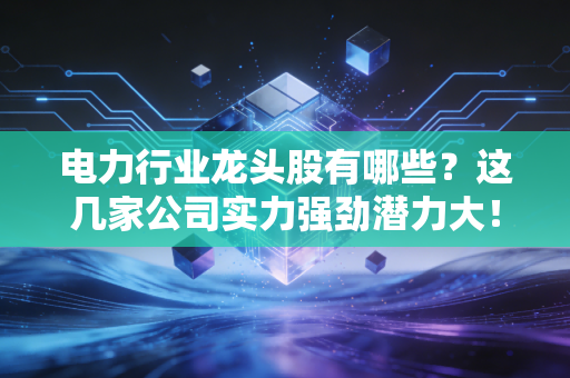 电力行业龙头股有哪些?这几家公司实力强劲潜力大!