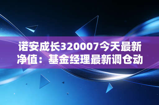 诺安成长320007今天最新净值：基金经理最新调仓动向解读