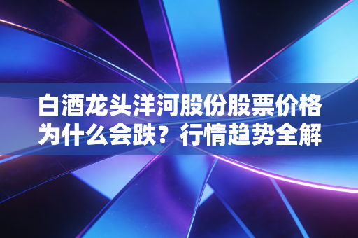 白酒龙头洋河股份股票价格为什么会跌？行情趋势全解析