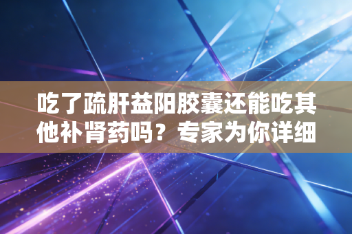吃了疏肝益阳胶囊还能吃其他补肾药吗？专家为你详细解答疑惑！