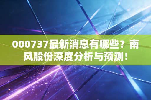 000737最新消息有哪些？南风股份深度分析与预测！