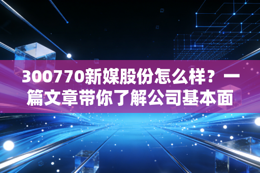 300770新媒股份怎么样？一篇文章带你了解公司基本面！