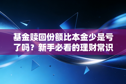 基金赎回份额比本金少是亏了吗？新手必看的理财常识！