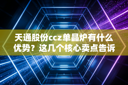 天通股份ccz单晶炉有什么优势？这几个核心卖点告诉你！