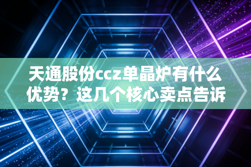 天通股份ccz单晶炉有什么优势？这几个核心卖点告诉你！