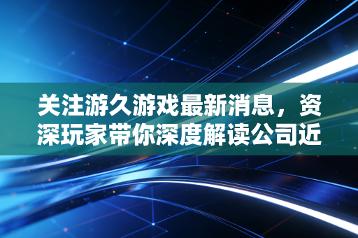关注游久游戏最新消息，资深玩家带你深度解读公司近况！