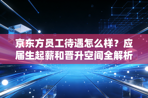 京东方员工待遇怎么样?应届生起薪和晋升空间全解析!
