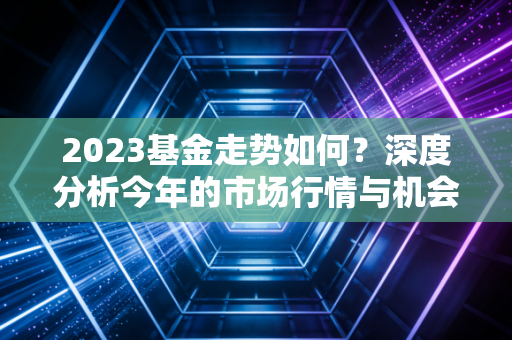 2023基金走势如何？深度分析今年的市场行情与机会！
