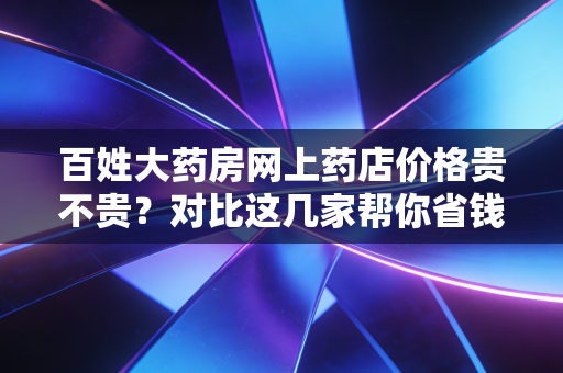 百姓大药房网上药店价格贵不贵?对比这几家帮你省钱!