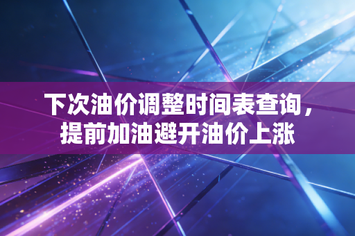 下次油价调整时间表查询，提前加油避开油价上涨