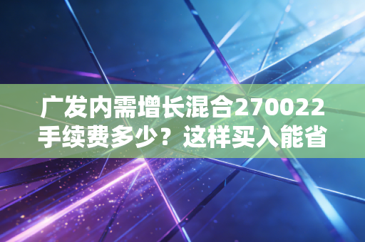广发内需增长混合270022手续费多少？这样买入能省不少钱