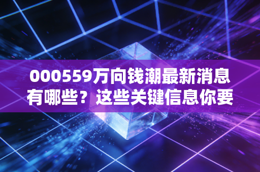 000559万向钱潮最新消息有哪些?这些关键信息你要知道!